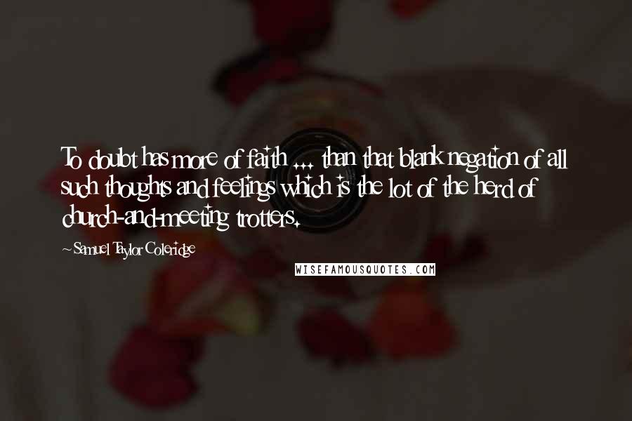 Samuel Taylor Coleridge Quotes: To doubt has more of faith ... than that blank negation of all such thoughts and feelings which is the lot of the herd of church-and-meeting trotters.