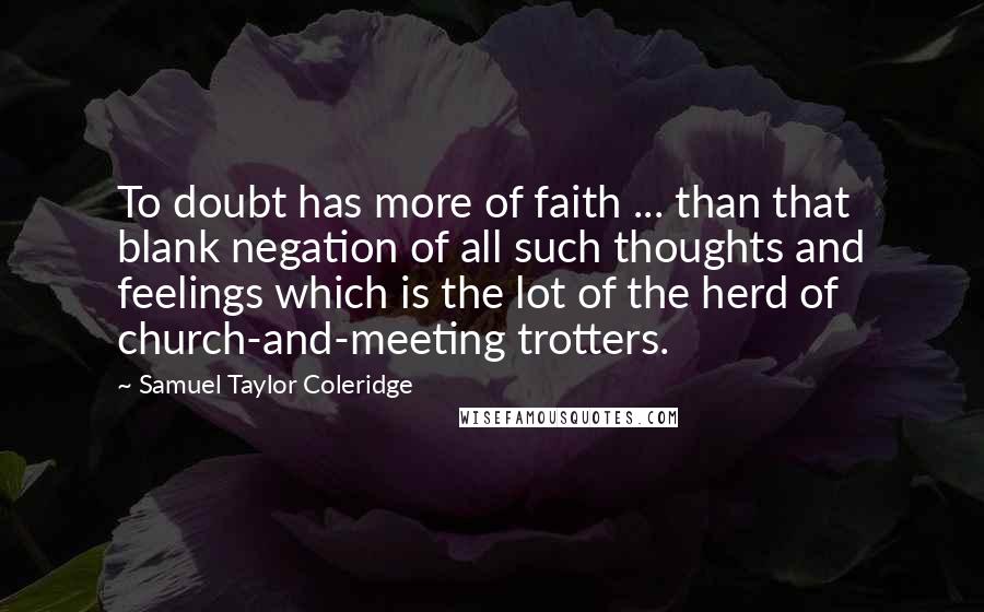 Samuel Taylor Coleridge Quotes: To doubt has more of faith ... than that blank negation of all such thoughts and feelings which is the lot of the herd of church-and-meeting trotters.