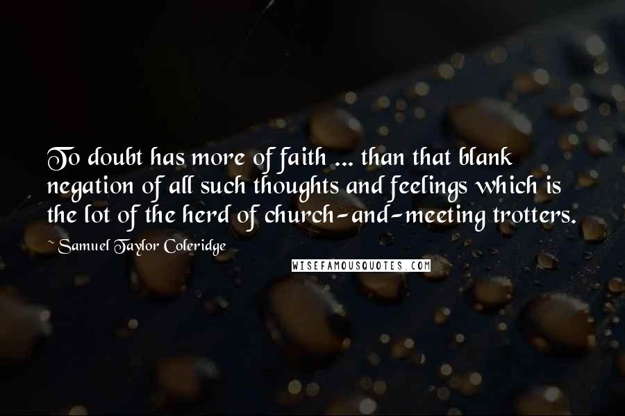 Samuel Taylor Coleridge Quotes: To doubt has more of faith ... than that blank negation of all such thoughts and feelings which is the lot of the herd of church-and-meeting trotters.