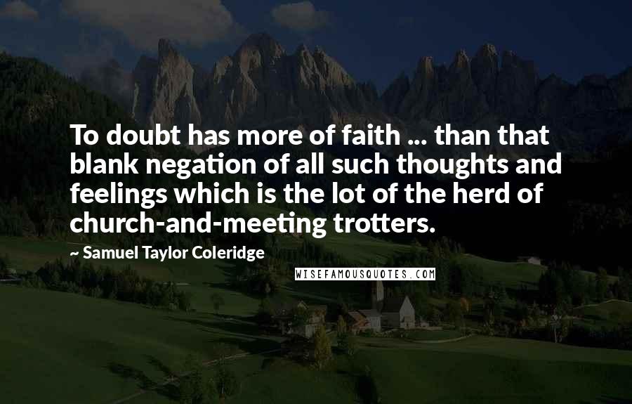 Samuel Taylor Coleridge Quotes: To doubt has more of faith ... than that blank negation of all such thoughts and feelings which is the lot of the herd of church-and-meeting trotters.