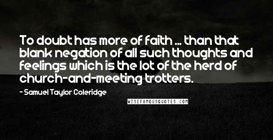 Samuel Taylor Coleridge Quotes: To doubt has more of faith ... than that blank negation of all such thoughts and feelings which is the lot of the herd of church-and-meeting trotters.