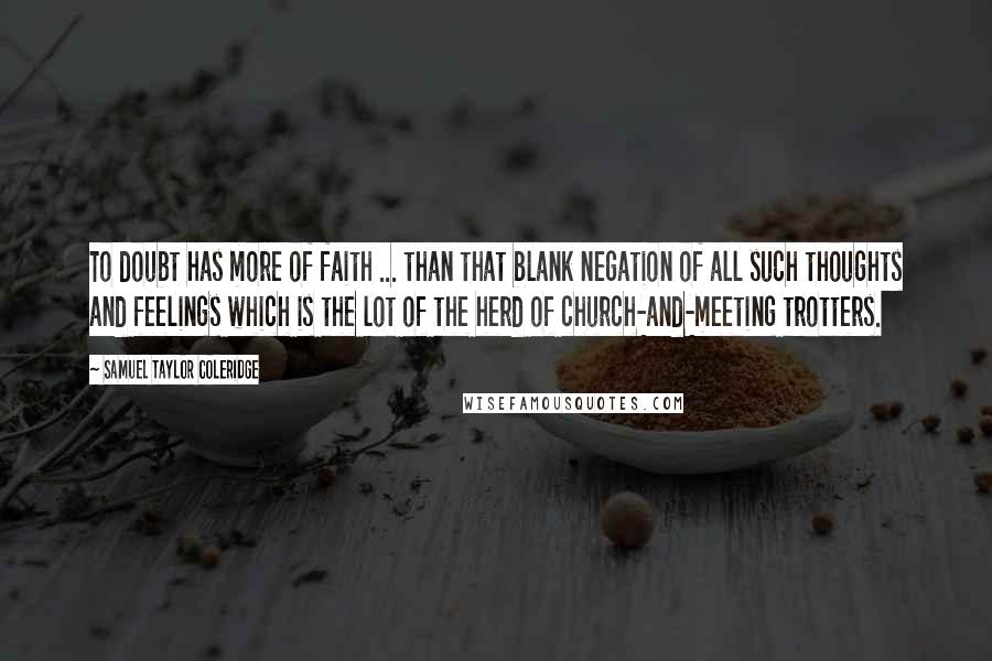 Samuel Taylor Coleridge Quotes: To doubt has more of faith ... than that blank negation of all such thoughts and feelings which is the lot of the herd of church-and-meeting trotters.