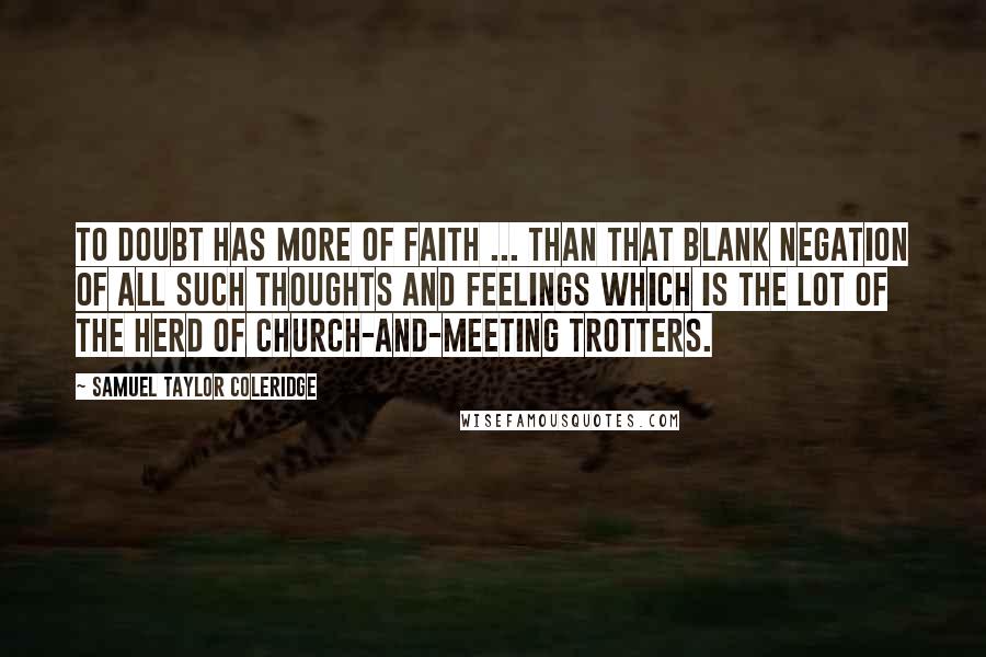 Samuel Taylor Coleridge Quotes: To doubt has more of faith ... than that blank negation of all such thoughts and feelings which is the lot of the herd of church-and-meeting trotters.