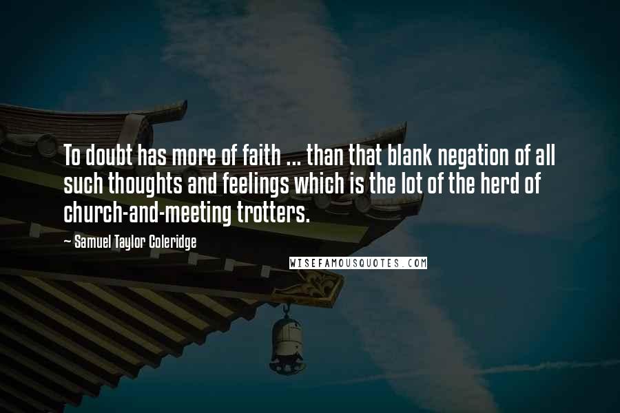 Samuel Taylor Coleridge Quotes: To doubt has more of faith ... than that blank negation of all such thoughts and feelings which is the lot of the herd of church-and-meeting trotters.