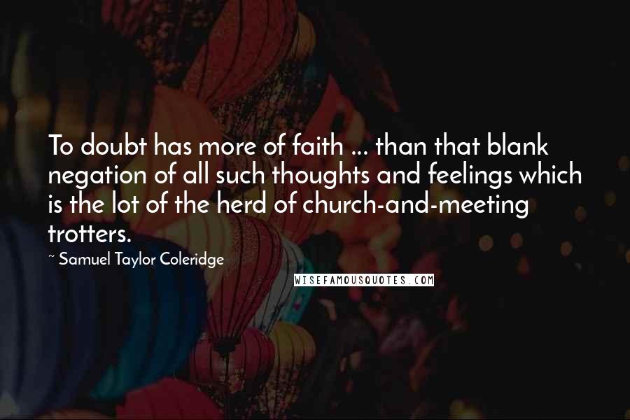 Samuel Taylor Coleridge Quotes: To doubt has more of faith ... than that blank negation of all such thoughts and feelings which is the lot of the herd of church-and-meeting trotters.