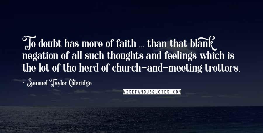 Samuel Taylor Coleridge Quotes: To doubt has more of faith ... than that blank negation of all such thoughts and feelings which is the lot of the herd of church-and-meeting trotters.