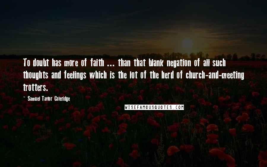 Samuel Taylor Coleridge Quotes: To doubt has more of faith ... than that blank negation of all such thoughts and feelings which is the lot of the herd of church-and-meeting trotters.