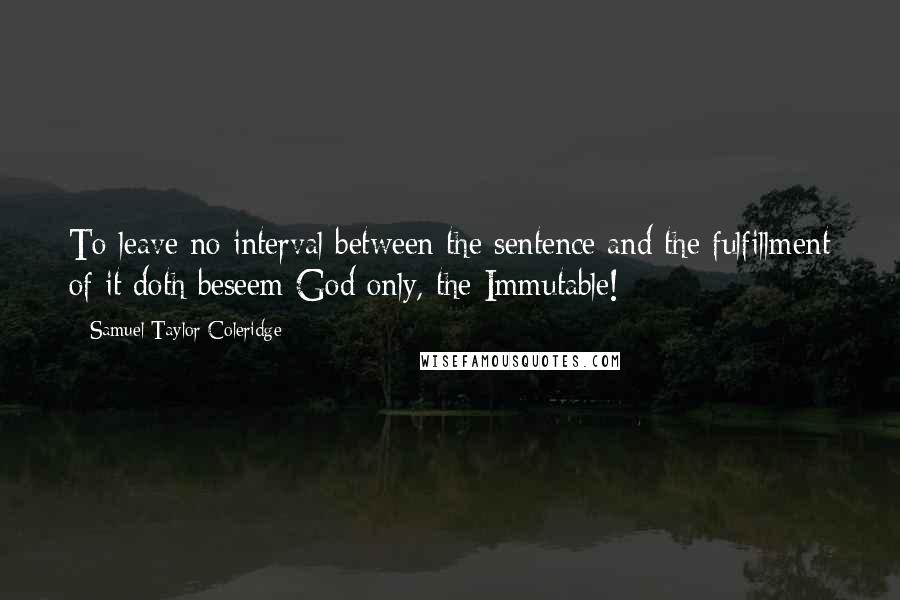 Samuel Taylor Coleridge Quotes: To leave no interval between the sentence and the fulfillment of it doth beseem God only, the Immutable!