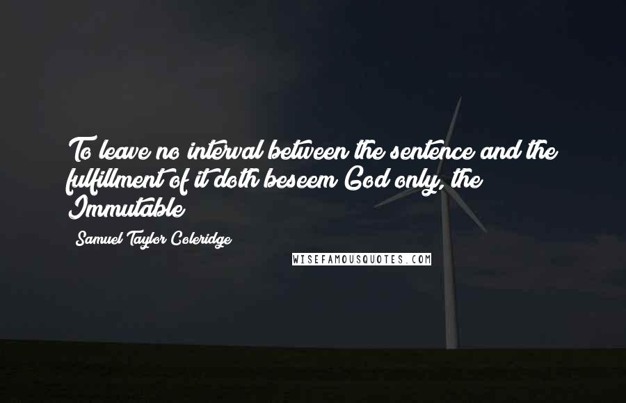 Samuel Taylor Coleridge Quotes: To leave no interval between the sentence and the fulfillment of it doth beseem God only, the Immutable!