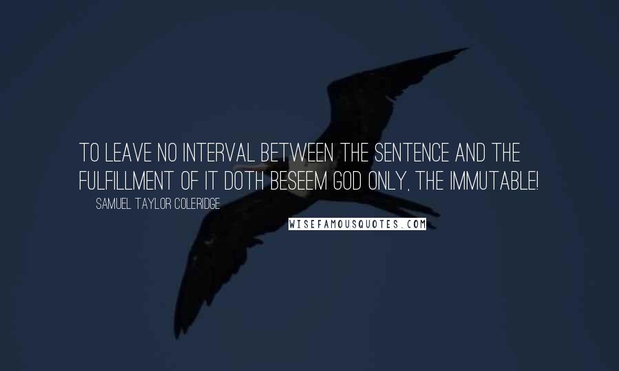 Samuel Taylor Coleridge Quotes: To leave no interval between the sentence and the fulfillment of it doth beseem God only, the Immutable!