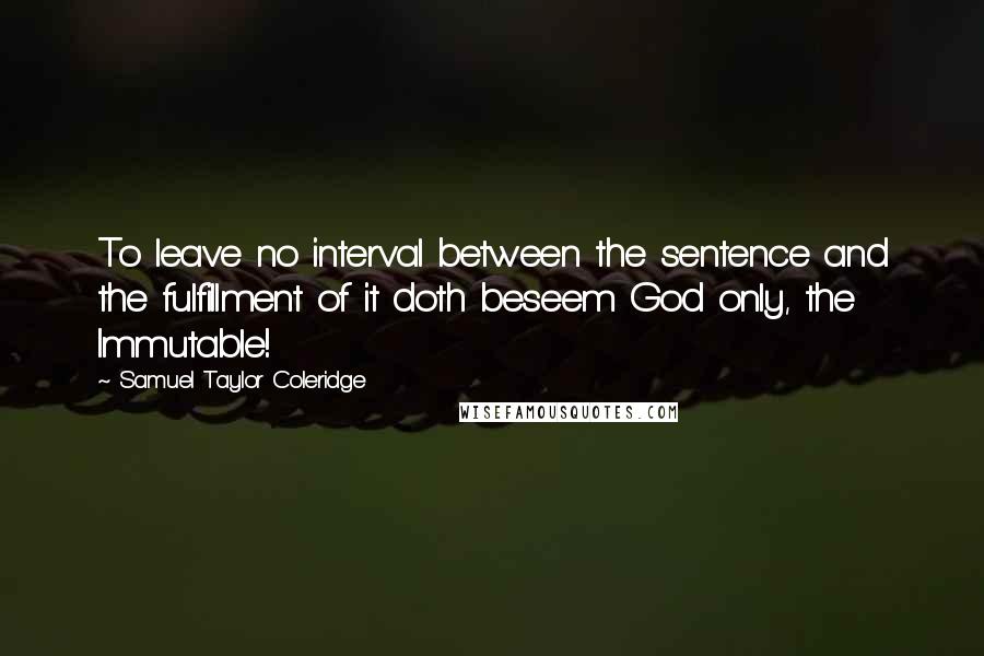 Samuel Taylor Coleridge Quotes: To leave no interval between the sentence and the fulfillment of it doth beseem God only, the Immutable!