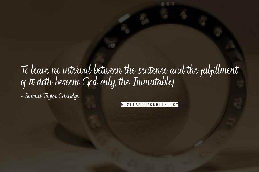 Samuel Taylor Coleridge Quotes: To leave no interval between the sentence and the fulfillment of it doth beseem God only, the Immutable!