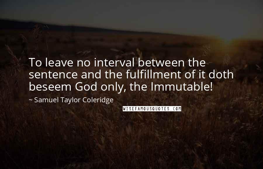 Samuel Taylor Coleridge Quotes: To leave no interval between the sentence and the fulfillment of it doth beseem God only, the Immutable!