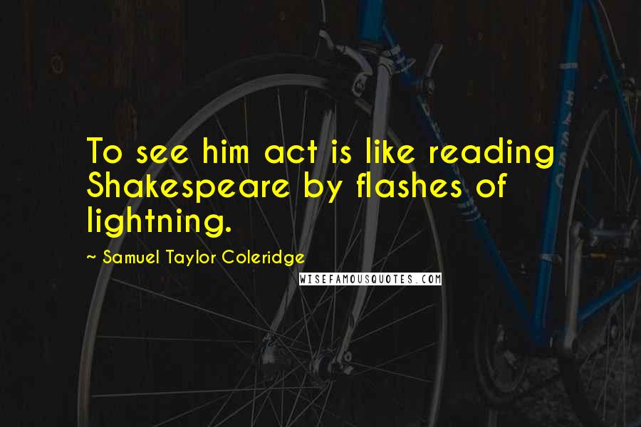 Samuel Taylor Coleridge Quotes: To see him act is like reading Shakespeare by flashes of lightning.