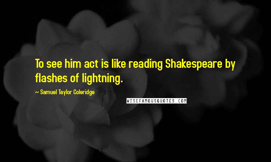 Samuel Taylor Coleridge Quotes: To see him act is like reading Shakespeare by flashes of lightning.