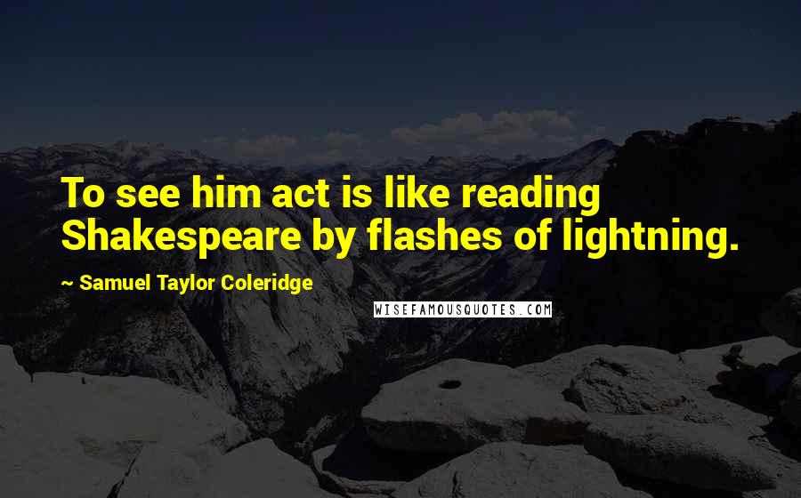 Samuel Taylor Coleridge Quotes: To see him act is like reading Shakespeare by flashes of lightning.