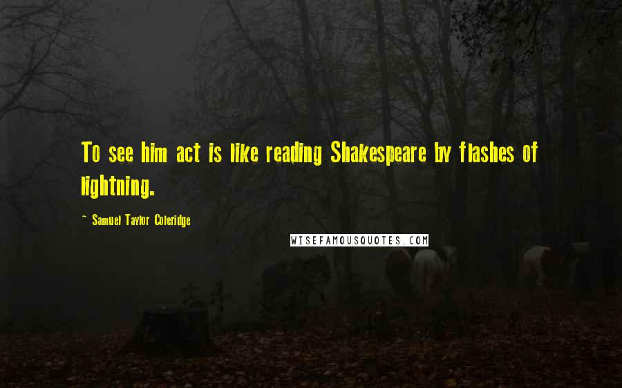 Samuel Taylor Coleridge Quotes: To see him act is like reading Shakespeare by flashes of lightning.