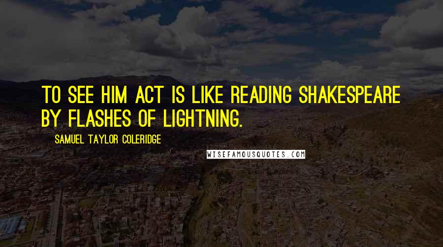 Samuel Taylor Coleridge Quotes: To see him act is like reading Shakespeare by flashes of lightning.