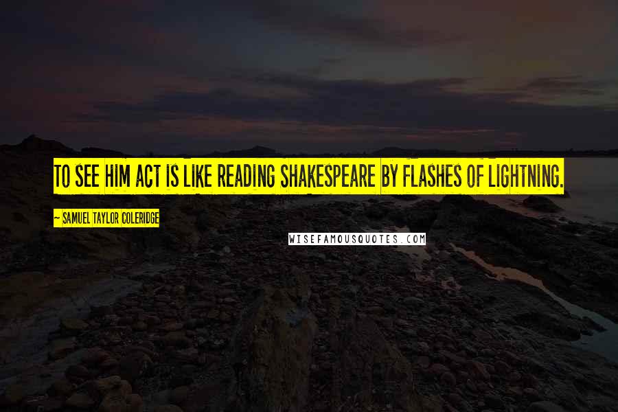 Samuel Taylor Coleridge Quotes: To see him act is like reading Shakespeare by flashes of lightning.