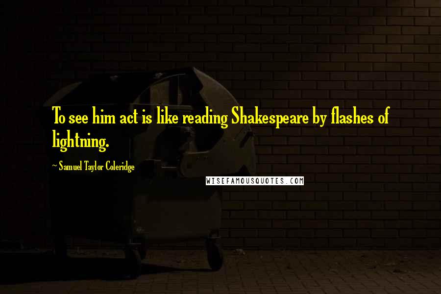 Samuel Taylor Coleridge Quotes: To see him act is like reading Shakespeare by flashes of lightning.