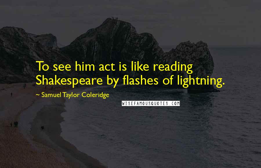 Samuel Taylor Coleridge Quotes: To see him act is like reading Shakespeare by flashes of lightning.