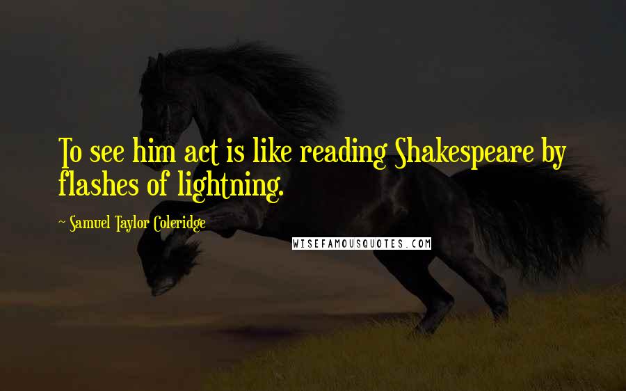 Samuel Taylor Coleridge Quotes: To see him act is like reading Shakespeare by flashes of lightning.