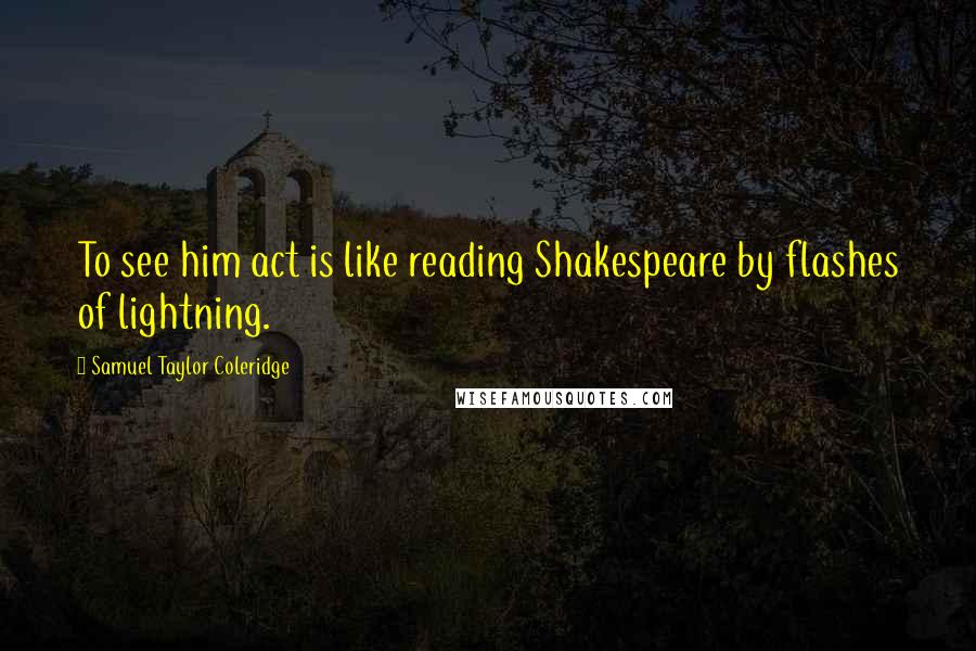 Samuel Taylor Coleridge Quotes: To see him act is like reading Shakespeare by flashes of lightning.