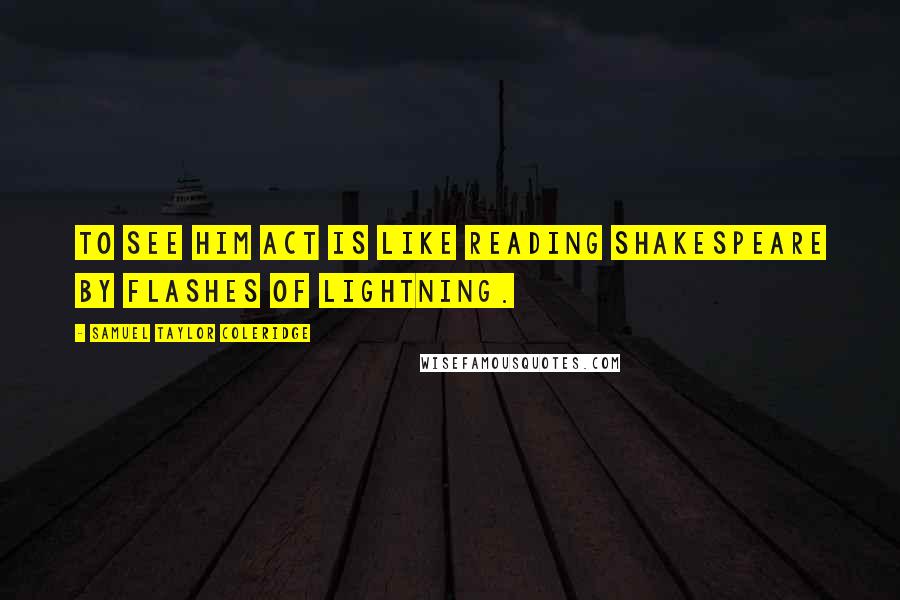 Samuel Taylor Coleridge Quotes: To see him act is like reading Shakespeare by flashes of lightning.