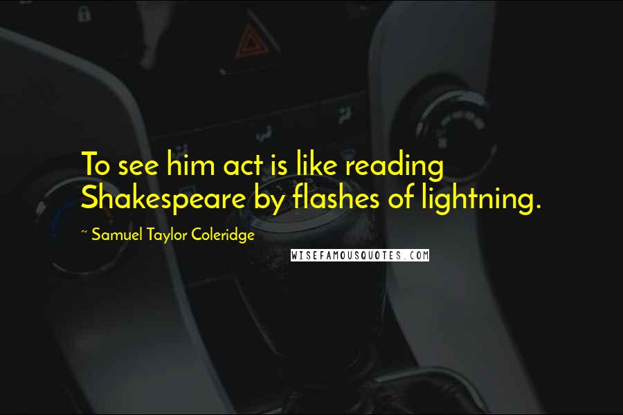 Samuel Taylor Coleridge Quotes: To see him act is like reading Shakespeare by flashes of lightning.