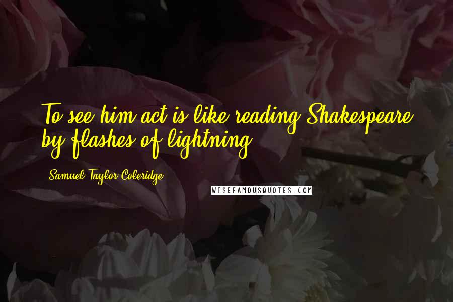 Samuel Taylor Coleridge Quotes: To see him act is like reading Shakespeare by flashes of lightning.