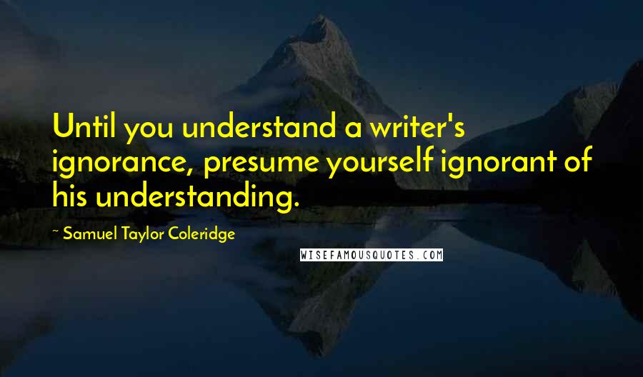 Samuel Taylor Coleridge Quotes: Until you understand a writer's ignorance, presume yourself ignorant of his understanding.