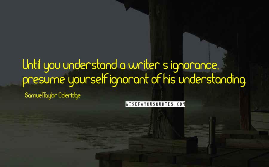 Samuel Taylor Coleridge Quotes: Until you understand a writer's ignorance, presume yourself ignorant of his understanding.