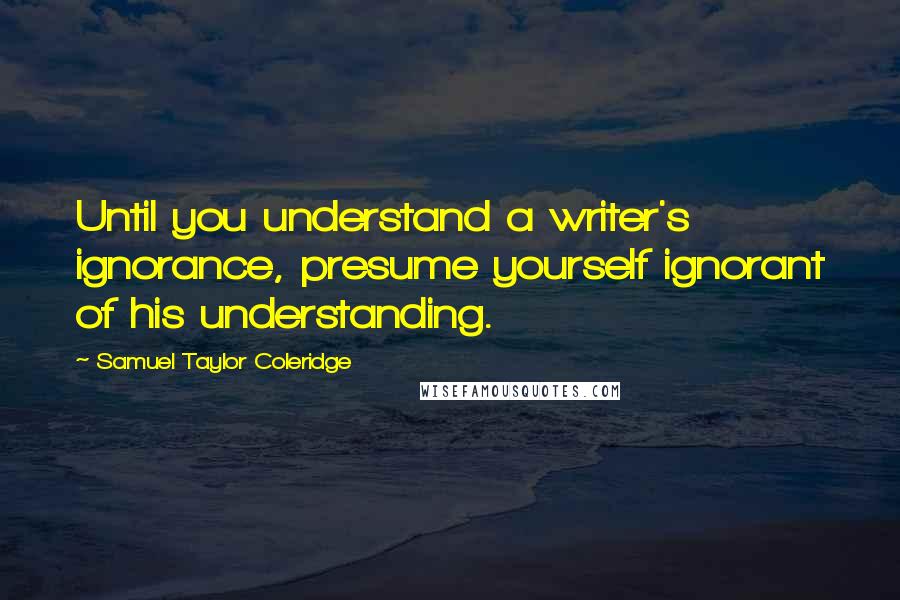 Samuel Taylor Coleridge Quotes: Until you understand a writer's ignorance, presume yourself ignorant of his understanding.