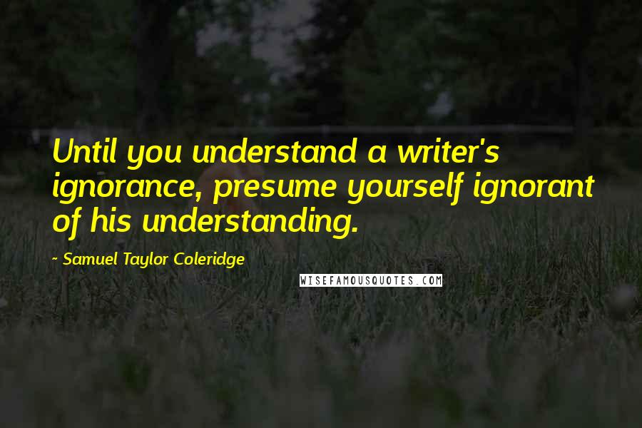 Samuel Taylor Coleridge Quotes: Until you understand a writer's ignorance, presume yourself ignorant of his understanding.