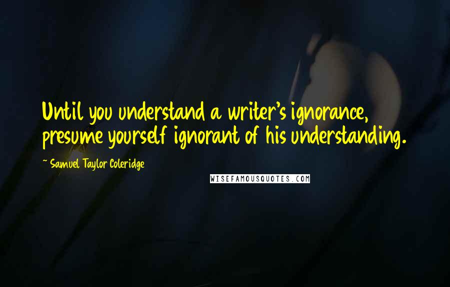 Samuel Taylor Coleridge Quotes: Until you understand a writer's ignorance, presume yourself ignorant of his understanding.