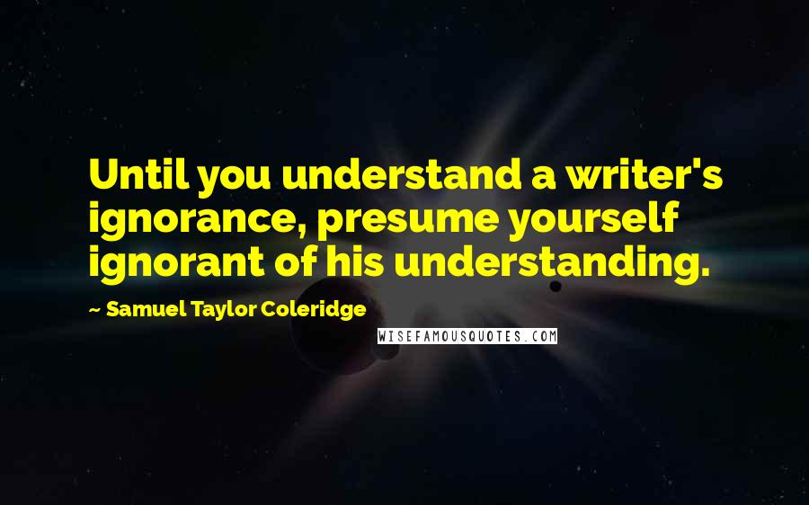 Samuel Taylor Coleridge Quotes: Until you understand a writer's ignorance, presume yourself ignorant of his understanding.