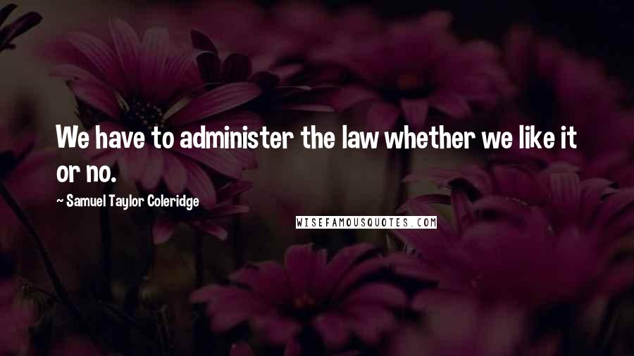 Samuel Taylor Coleridge Quotes: We have to administer the law whether we like it or no.