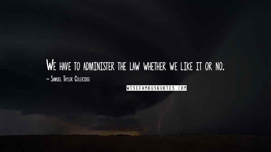 Samuel Taylor Coleridge Quotes: We have to administer the law whether we like it or no.