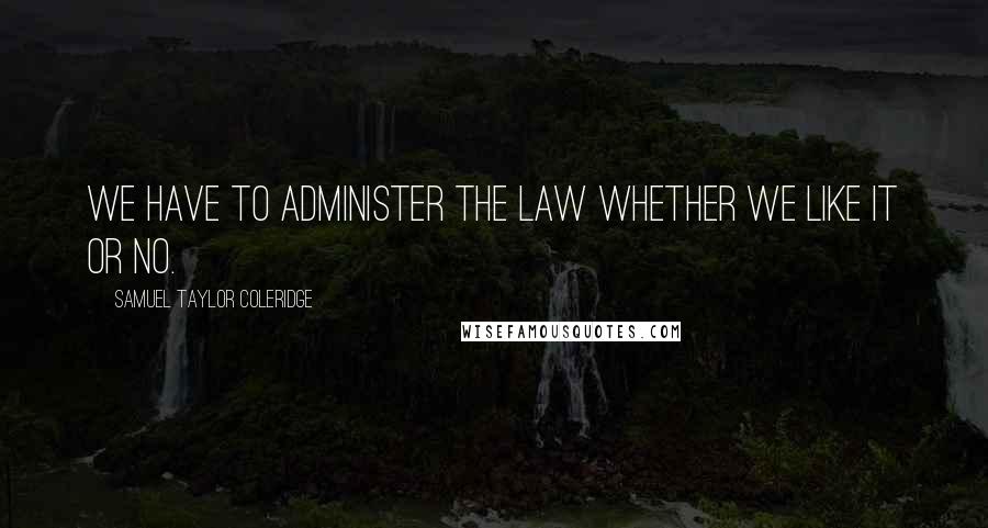 Samuel Taylor Coleridge Quotes: We have to administer the law whether we like it or no.
