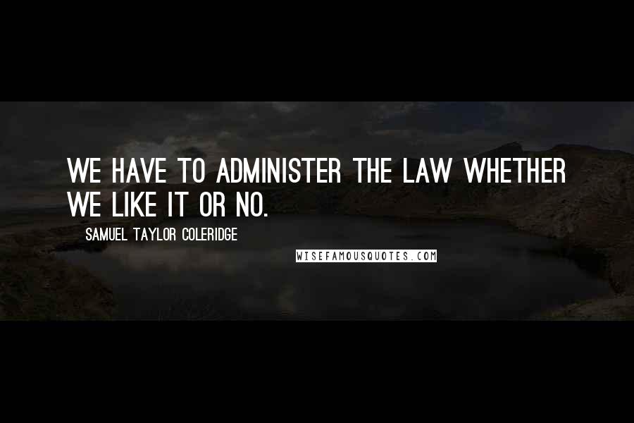Samuel Taylor Coleridge Quotes: We have to administer the law whether we like it or no.
