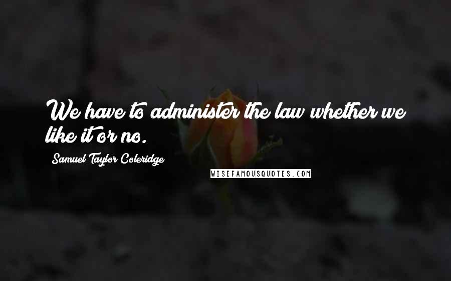 Samuel Taylor Coleridge Quotes: We have to administer the law whether we like it or no.