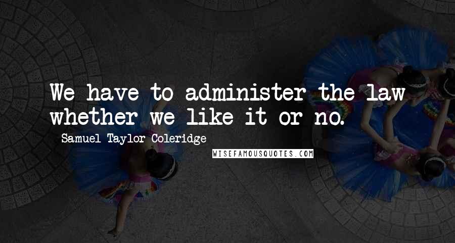 Samuel Taylor Coleridge Quotes: We have to administer the law whether we like it or no.