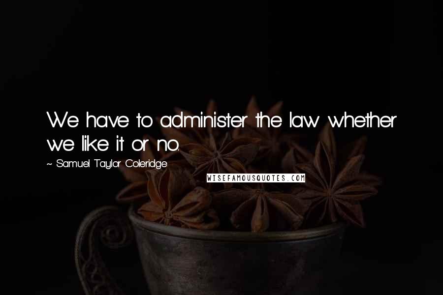 Samuel Taylor Coleridge Quotes: We have to administer the law whether we like it or no.