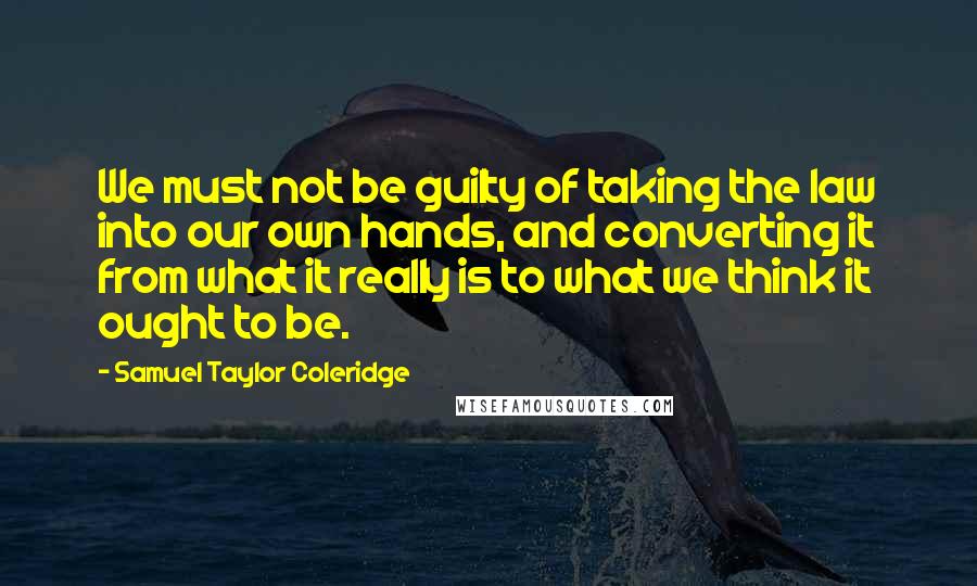 Samuel Taylor Coleridge Quotes: We must not be guilty of taking the law into our own hands, and converting it from what it really is to what we think it ought to be.