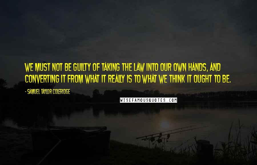 Samuel Taylor Coleridge Quotes: We must not be guilty of taking the law into our own hands, and converting it from what it really is to what we think it ought to be.