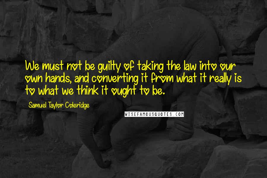 Samuel Taylor Coleridge Quotes: We must not be guilty of taking the law into our own hands, and converting it from what it really is to what we think it ought to be.