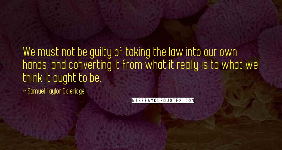 Samuel Taylor Coleridge Quotes: We must not be guilty of taking the law into our own hands, and converting it from what it really is to what we think it ought to be.