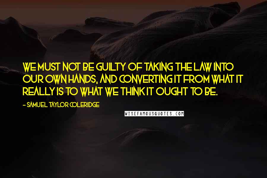 Samuel Taylor Coleridge Quotes: We must not be guilty of taking the law into our own hands, and converting it from what it really is to what we think it ought to be.