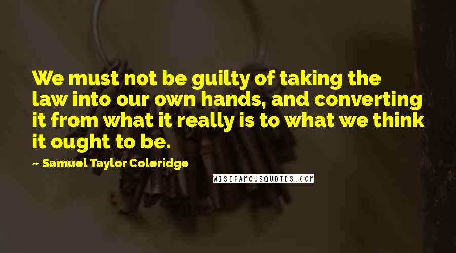 Samuel Taylor Coleridge Quotes: We must not be guilty of taking the law into our own hands, and converting it from what it really is to what we think it ought to be.