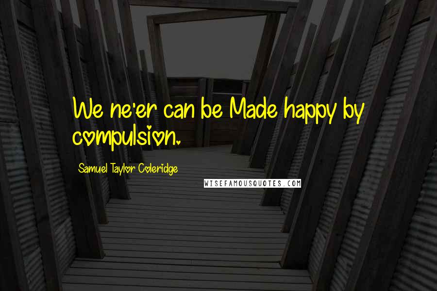 Samuel Taylor Coleridge Quotes: We ne'er can be Made happy by compulsion.